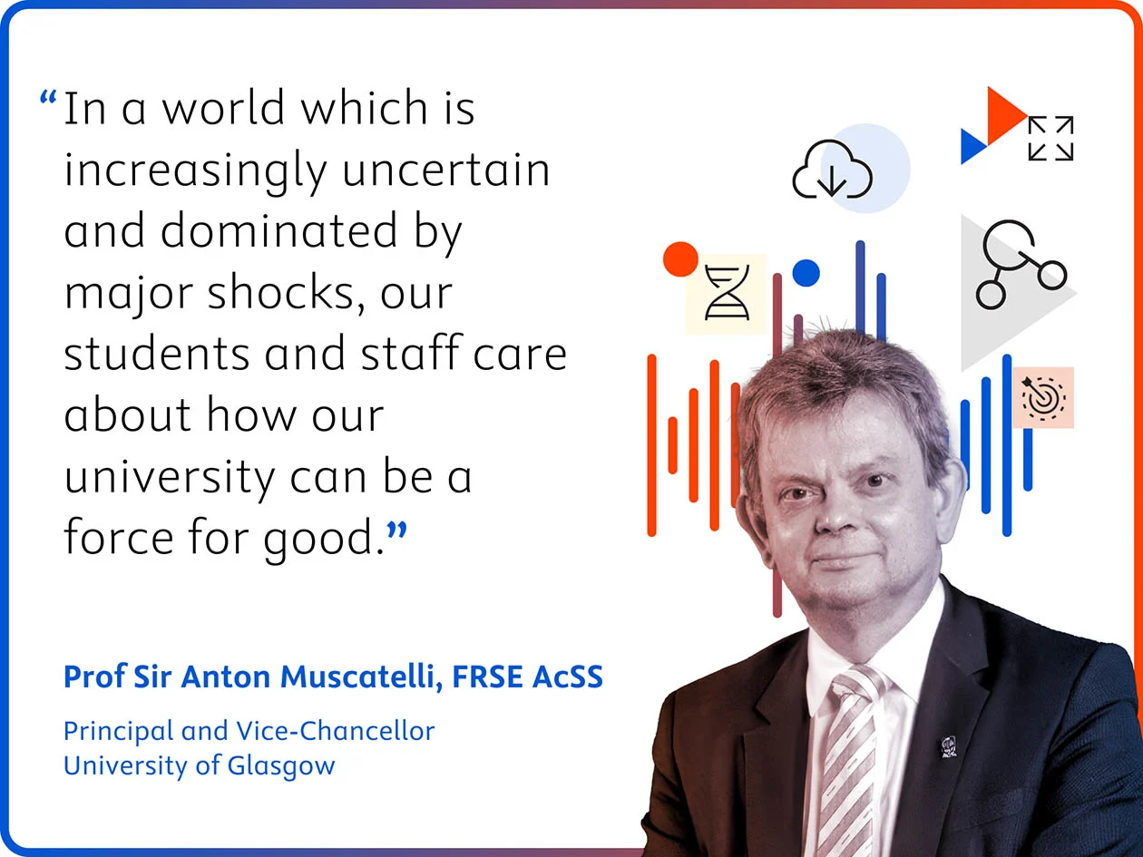 Prof Sir Anton Muscatelli quote: "In a world which is increasingly uncertain and dominated by major shocks, our students and staff care about how our university can be a force for good. 